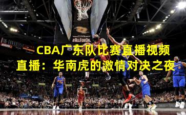 CBA广东队比赛直播视频直播：华南虎的激情对决之夜