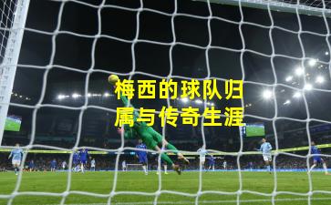 梅西的球队归属与传奇生涯