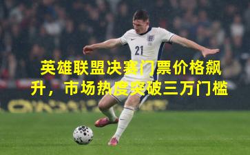 英雄联盟决赛门票价格飙升，市场热度突破三万门槛