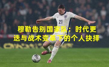 穆勒告别国家队：时代更迭与战术变革下的个人抉择